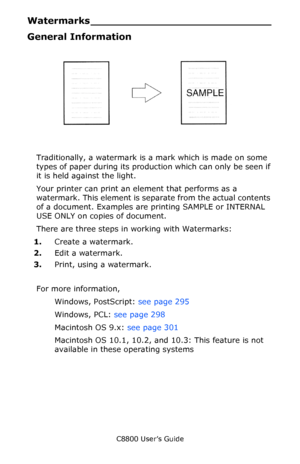 Page 294
C8800 User’s Guide294
Watermarks ____________________________
General Information
         watermark.jpg                
Traditionally, a watermark is a mark which is made on some 
types of paper during its producti on which can only be seen if 
it is held against the light. 
Your printer can print an element that performs as a 
watermark. This element is separate from the actual contents 
of a document. Examples are  printing SAMPLE or INTERNAL 
USE ONLY on copies of document.
There are three steps in...