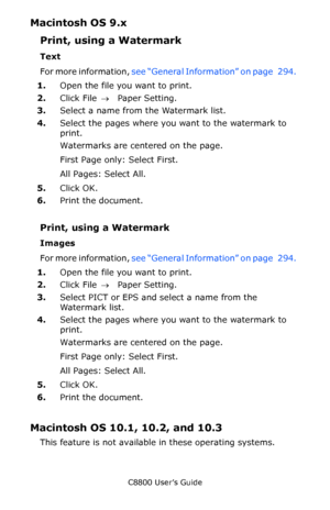 Page 302
C8800 User’s Guide302
Macintosh OS 9.x  
Print, using a Watermark  
Text 
For more information,  see “General Information” on page   294.   
1. Open the file you want to print.  
2. Click File  → Paper Setting.  
3. Select a name from the Watermark list.  
4. Select the pages where you want to the watermark to 
print.  
Watermarks are centered on the page.  
First Page only: Select First.  
All Pages: Select All.  
5. Click OK.
6. Print the document.  
Print, using a Watermark  
Images  
For more...