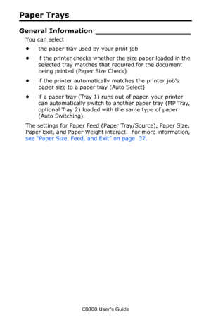 Page 33
C8800 User’s Guide33
Paper Trays
General Inform ation _____________________
You can select 
•the paper tray used by your print job 
• if the printer checks whether  the size paper loaded in the 
selected tray matches that required for the document 
being printed (Paper Size Check) 
• if the printer automatically matches the printer job’s 
paper size to a paper tray (Auto Select) 
• if a paper tray (Tray 1) runs out of paper, your printer 
can automatically switch to another paper tray (MP Tray,...