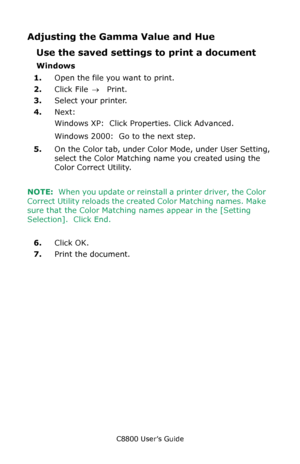 Page 324
C8800 User’s Guide324
Adjusting the Gamma Value and Hue
Use the saved settings  to print a document
Windows
1. Open the file you want to print.
2. Click File  → Print.
3. Select your printer. 
4. Next: 
Windows XP:  Click Properties. Click Advanced.
Windows 2000:  Go to the next step.
5. On the Color tab, under Color Mode, under User Setting, 
select the Color Matching name you created using the 
Color Correct Utility.
NOTE:
  When you update or reinstall a printer driver, the Color 
Correct Utility...