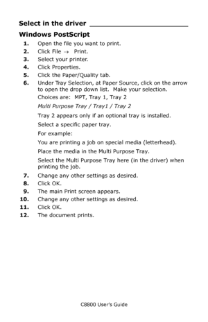 Page 34
C8800 User’s Guide34
Select in the driver ______________________
Windows PostScript 
1.Open the file you want to print.
2. Click File  → Print.
3. Select your printer. 
4. Click Properties.
5. Click the Paper/Quality tab.
6. Under Tray Selection, at Pape r Source, click on the arrow 
to open the drop down list.  Make your selection.
Choices are:  MPT, Tray 1, Tray 2
Multi Purpose Tray / Tray1 / Tray 2 
Tray 2 appears only if an optional tray is installed.
Select a specific paper tray.
For example:
You...