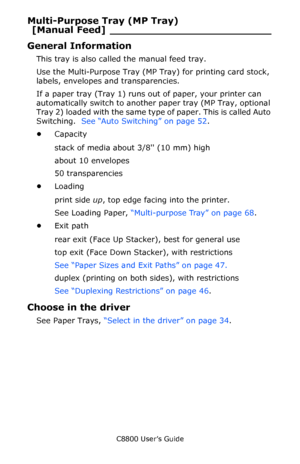 Page 45
C8800 User’s Guide45
Multi-Purpose Tray (MP Tray) 
[Manual Feed ] _________________________
General Information
This tray is also called the manual feed tray.
Use the Multi-Purpose  Tray (MP Tray) for printing card stock, 
labels, envelopes and transparencies. 
If a paper tray (Tray 1) runs out of paper, your printer can 
automatically switch to another  paper tray (MP Tray, optional 
Tray 2) loaded with the same type  of paper. This is called Auto 
Switching.   See “Auto Switching” on page 52 .  
•...