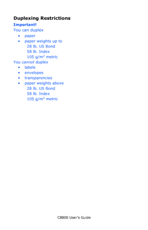 Page 46
C8800 User’s Guide46
Duplexing Restrictions
Important!   
You can duplex
•paper
•paper weights up to 
28 lb. US Bond 
58 lb. Index
105 g/m
2 metric
You  cannot  duplex
•labels
• envelopes
•transparencies
• paper weights above 
28 lb. US Bond
58 lb. Index
105 g/m
2 metric
Downloaded From ManualsPrinter.com Manuals 