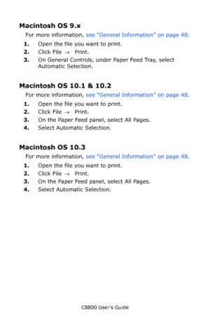 Page 51
C8800 User’s Guide51
Macintosh OS 9.x 
For more information,  see “General Information” on page 48 .
1. Open the file you want to print.
2. Click File  → Print.
3. On General Controls, under Paper Feed Tray, select 
Automatic Selection.
Macintosh OS 10.1 & 10.2 
For more information,  see “General Information” on page 48 .
1. Open the file you want to print.
2. Click File  → Print.
3. On the Paper Feed panel, select All Pages.
4. Select Automatic Selection.
Macintosh OS 10.3 
For more information,  see...