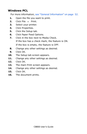 Page 55
C8800 User’s Guide55
Windows PCL 
For more information,  see “General Information” on page  52.  
1. Open the file you want to print.
2. Click File  → Print.
3. Select your printer. 
4. Click Properties.
5. Click the Setup tab.
6. Click Paper Feed Options.
7. Click in the box next to Media Check.
If the box has a check mark, the feature is ON.
If the box is empty, the feature is OFF.
8. Change any other settings as desired.
9. Click OK.
10. The Setup tab screen appears.
11. Change any other settings as...