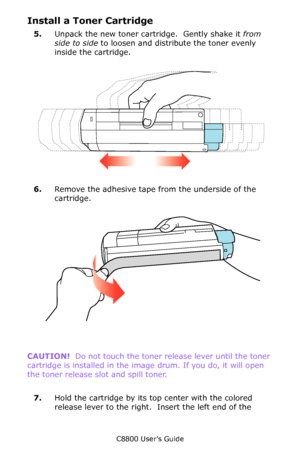 Page 73
C8800 User’s Guide73
Install a Toner Cartridge
5.Unpack the new toner cartridge.  Gently shake it  from 
side to side  to loosen and distribute the toner evenly 
inside the cartridge.
     Shake.eps   
6.Remove the adhesive tape from the underside of the 
cartridge.
         Tape.eps   
CAUTION!   Do not touch the toner release lever until the toner 
cartridge is installed in the image drum. If you do, it will open 
the toner release slot and spill toner.
    
7. Hold the cartridge by its top center...