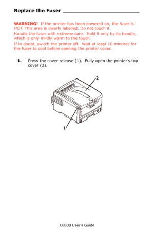 Page 79
C8800 User’s Guide79
Replace the Fu ser _______________________
WARNING!  If the printer has been powered on, the  fuser is 
HOT . This area is clearly labelled. Do not touch it.
Handle the fuser with extreme care .  Hold it only by its handle, 
which is only mildly warm to the touch.
If in doubt, switch the printer of f.  Wait at least 10 minutes for 
the fuser to cool before opening the printer cover.
1. Press the cover release (1).   Fully open the printer’s top 
cover (2).
      Fig1_001.eps   
1 2...