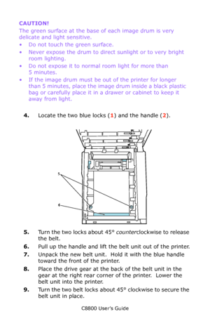 Page 83
C8800 User’s Guide83
CAUTION!   
The green surface at the base  of each image drum is very 
delicate and light sensitive.
• Do not touch the green surface.
• Never expose the drum to direct  sunlight or to very bright 
room lighting.
• Do not expose it to normal room light for more than  5 minutes.
• If the image drum must be ou t of the printer for longer 
than 5 minutes, place the imag e drum inside a black plastic 
bag or carefully place it in a drawer or cabinet to keep it 
away from light.
 
4....