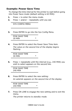 Page 87
C8800 User’s Guide87
Example: Power Save Time
To change the time interval for  the printer to wait before going 
into Power Save mode (default setting is 60 MIN):
1. Press + to enter the menu mode.
2. Press + and/or – repeatedly until you see
SYS CONFIG MENU
3.Press ENTER to go into the Sys Config Menu.
POW SAVE TIME
30 MIN                        *
4. Press ENTER to select the Power Save Time item.
The value on the second lin e of the display begins 
flashing.
POW SAVE TIME
30 MIN...