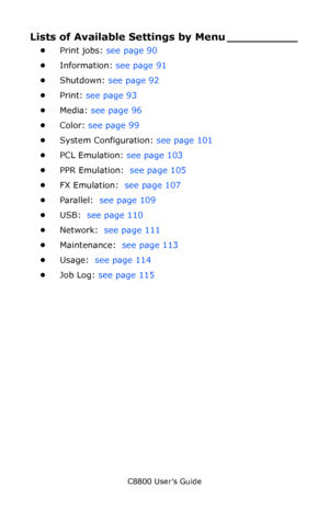 Page 89
C8800 User’s Guide89
Lists of Available Settings by Menu __________
•Print jobs:  see page 90   
• Information:  see page 91  
• Shutdown:  see page 92  
• Print:  see page 93  
• Media:  see page 96  
• Color:  see page 99  
• System Configuration:  see page 101 
• PCL Emulation:  see page 103  
• PPR Emulation:   see page 105  
• FX Emulation:   see page 107  
• Parallel:   see page 109  
• USB:   see page 110  
• Network:   see page 111  
• Maintenance:   see page 113 
• Usage:   see page 114  
• Job...