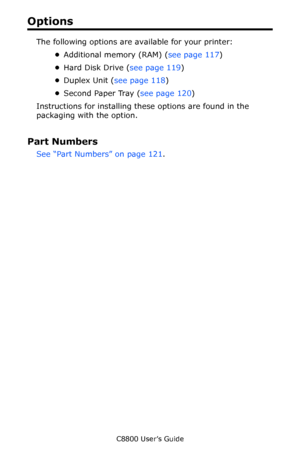 Page 116
C8800 User’s Guide116
Options
The following options are available for your printer:
•Additional memory (RAM) ( see page 117)
• Hard Disk Drive ( see page 119) 
• Duplex Unit ( see page 118 )
• Second Paper Tray ( see page 120)
Instructions for installing these options are found in the 
packaging with the option.
Part Numbers
See “Part Numbers” on page 121 .  
Downloaded From ManualsPrinter.com Manuals 