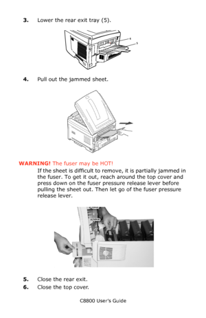 Page 138
C8800 User’s Guide138
3.Lower the rear exit tray (5).
     Jams 2.eps   
4.Pull out the jammed sheet.  
  F12_07.eps   
WARNING!  The fuser may be HOT! 
If the sheet is difficult to remove, it is partially jammed in 
the fuser. To get it out, reach around the top cover and 
press down on the fuser pressure release lever before 
pulling the sheet out. Then le t go of the fuser pressure 
release lever.
       c53_91_jam382_3.jpg     
5.Close the rear exit.
6. Close the top cover.
65
Downloaded From...