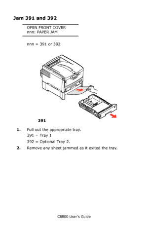 Page 140
C8800 User’s Guide140
Jam 391 and 392
OPEN FRONT COVER
nnn: PAPER JAM
nnn = 391 or 392
     Jams 5.eps   
1.Pull out the appropriate tray.
391 = Tray 1
392 = Optional Tray 2.
2. Remove any sheet jammed as it exited the tray.
391
Downloaded From ManualsPrinter.com Manuals 