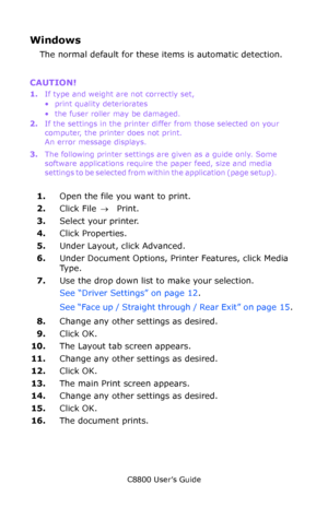 Page 16
C8800 User’s Guide16
Windows 
The normal default for these items is automatic detection.
CAUTION!   
1.If type and weight are not correctly set,
• print quality deteriorates 
• the fuser roller may be damaged. 
2. If the settings in the printer differ from those selected on your 
computer, the printer does not print. 
An error message displays.   
3. The following printer settings are given as a guide only. Some 
software applications require the paper feed, size and media 
s e t t i n g s  t o  b e  s...