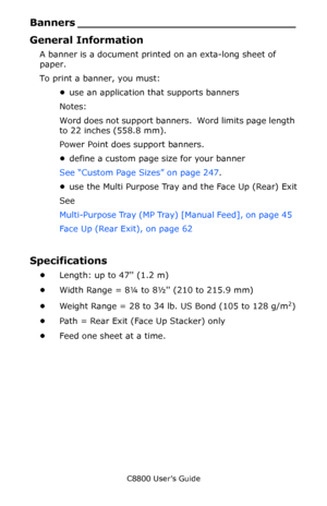 Page 164
C8800 User’s Guide164
Banners ___ ____________________________
General Information
A banner is a document printe d on an exta-long sheet of 
paper.
To print a banner, you must:
•use an application that supports banners
Notes:  
Word does not support banners.  Word limits page length 
to 22 inches (558.8 mm).
Power Point does support banners.
• define a custom page size for your banner
See “Custom Page Sizes” on page 247 .
• use the Multi Purpose Tray an d the Face Up (Rear) Exit
See
Multi-Purpose Tray...