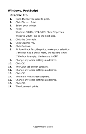 Page 177
C8800 User’s Guide177
Windows, PostScript 
Graphic Pro 
1.Open the file you want to print.
2. Click File  → Print.
3. Select your printer. 
4. Next:
Windows 98  / Me  / NT4.0/XP: Click Properties.
Windows 2000:  Go to the next step.
5. Click the Color tab.
6. Click Graphic Pro.
7. Click Options.
8. At Pure Black Text/Graphics, make your selection.
If the box has a check mark, the feature is ON.
If the box is empty, the feature is OFF.
9. Change any other settings as desired.
10. Click OK.
11. The Color...