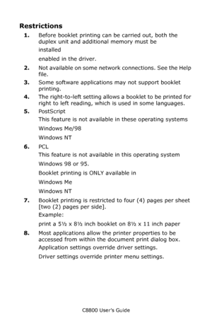 Page 182
C8800 User’s Guide182
Restrictions
1.Before booklet printing can be carried out, both the 
duplex unit and additional memory must be  
installed 
enabled in the driver. 
2. Not available on some network connections. See the Help 
file.
3. Some software applications may not support booklet 
printing.
4. The right-to-left setting allows a booklet to be printed for 
right to left reading, which is used in some languages.
5. PostScript
This feature is not availabl e in these operating systems
Windows Me/98...