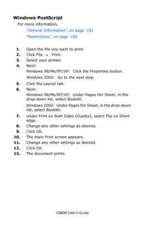 Page 183
C8800 User’s Guide183
Windows PostScript  
For more information, 
“General Information”, on page  181  
“Restrictions”, on page  182   
1. Open the file you want to print.
2. Click File  → Print.
3. Select your printer.
4. Next:
Windows 98/Me/NT/XP:  Click the Properties button.
Windows 2000:  Go to the next step.
5. Click the Layout tab.
6. Next:
Windows 98/Me/NT/XP:  Unde r Pages Per Sheet, in the 
drop-down list, select Booklet.
Windows 2000:  Under Pages Pe r Sheet, in the drop-down 
list, select...