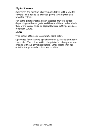 Page 206
C8800 User’s Guide206
Digital Camera
Optimized for printing photographs taken with a digital 
camera. This tends to produce prints with lighter and 
brighter colors. 
For some photographs, other settings may be better 
depending on the subjects an d the conditions under which 
they were taken. Vivid or Digital Camera settings produce 
brightest colors.
sRGB
This option attempts to simulate RGB color.
Optimized for matching specific colors, such as a company 
logo color. The colors within the printers...