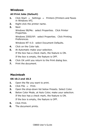 Page 212
C8800 User’s Guide212
Windows
All Print Jobs (Default)
1.Click Start  → Settings  →  Printers [Printers and Faxes 
in Windows XP].
2. Right-click the printer name.
3. Next
Windows 98/Me:  select Properties.  Click Printer 
Properties.
Windows 2000/XP:  select Properties.  Click Printing 
Preferences.
Windows NT 4.0:  select Document Defaults.
4. Click on the Color tab.
5. At Automatic make your selection.  
If the box has a check mark, the feature is ON.
If the box is empty, the feature is OFF.
6. Click...