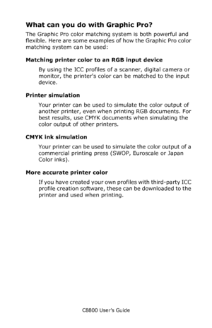 Page 219
C8800 User’s Guide219
What can you do with Graphic Pro?
The Graphic Pro color matching system is both powerful and 
flexible. Here are some examples of how the Graphic Pro color 
matching system can be used:
Matching printer color  to an RGB input device
By using the ICC profiles of a scanner, digital camera or 
monitor, the printers color can be matched to the input 
device.
Printer simulation
Your printer can be used to simulate the color output of 
another printer, even when  printing RGB documents....