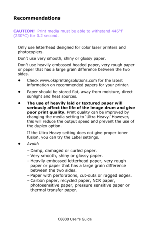 Page 23
C8800 User’s Guide23
Recommendations
CAUTION!   Print media must be able to withstand 446°F 
(230°C) for 0.2 second.                     
  
Only use letterhead designed  for color laser printers and 
photocopiers.               
Don’t use very smooth, shiny or glossy paper. 
Don’t use heavily embossed headed paper, very rough paper 
or paper that has a large grain difference between the two 
sides.                     
• Check www.okiprintingsolutions.com for the latest 
information on recommended...