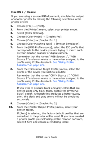 Page 229
C8800 User’s Guide229
Mac OS 9 / Classic
If you are using a source RGB document, simulate the output 
of another printer by making th e following selections in the 
printer driver:  
1. Choose [File]  → [Print].
2. From the [Printer] menu, select your printer model.
3. Select [Color Options].
4. Choose [Color Mode]  → [Graphic Pro].
5. Choose [Color]  → [Graphic Pro 1].  
6. Choose [Color Matching Task]  → [Printer Simulation].
7. From the [RGB Profile source], select the ICC profile that 
corresponds...