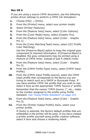 Page 234
C8800 User’s Guide234
Mac OS X
If you are using a source CMYK document, use the following 
printer driver settings to pe rform a CMYK Ink Simulation:  
1. Choose [File]  → [Print]. 
2. From the [Printer] menu, select your printer model.
3. Select [Printer Features].
4. From the [Feature Sets] menu, select [Color Options].
5. From the [Color Mode] menu, select [Graphic Pro].
6. From the [Feature Sets] menu, select [Color – Graphic 
Pro 1].  
7. From the [Color Matching Task ] menu, select [ICC Profile...