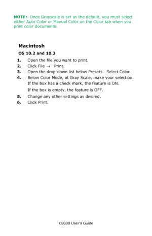 Page 238
C8800 User’s Guide238
NOTE:  Once Grayscale is set as the default, you must select 
either Auto Color or Manual Co lor on the Color tab when you 
print color documents.
Macintosh
OS 10.2 and 10.3
1. Open the file you want to print.
2. Click File  → Print.
3. Open the drop-down list below Presets.  Select Color.
4. Below Color Mode, at Gray Scale, make your selection.
If the box has a check mark, the feature is ON.
If the box is empty, the feature is OFF.
5. Change any other settings as desired.
6. Click...