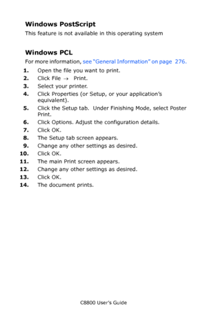 Page 277
C8800 User’s Guide277
Windows PostScript 
This feature is not available in this operating system 
Windows PCL 
For more information,  see “General Information” on page   276.  
1. Open the file you want to print. 
2. Click File  → Print. 
3. Select your printer.  
4. Click Properties (or Setup, or your application’s 
equivalent).
5. Click the Setup tab.  Under Finishing Mode, select Poster 
Print.
6. Click Options. Adjust the configuration details.
7. Click OK.
8. The Setup tab screen appears.
9. Change...