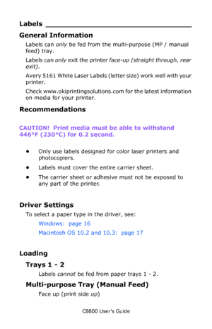 Page 29
C8800 User’s Guide29
Labels ____ ____________________________
General Information
Labels can only be fed from the multi-purpose (MP / manual 
feed) tray. 
Labels can  only exit the printer  face-up (straight through, rear 
exit) .
Avery 5161 White Laser Labels (let ter size) work well with your 
printer. 
Check www.okiprintingsolutions.c om for the latest information 
on media for your printer.
Recommendations
CAUTION!   Print media must be able to withstand 
446°F (230°C) for 0.2 second....