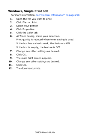 Page 291
C8800 User’s Guide291
Windows, Single Print Job 
For more information,  see “General Information” on page 290 .   
1. Open the file you want to print.
2. Click File  → Print.
3. Select your printer. 
4. Click Properties.
5. Click the Color tab.  
6. At Toner Saving, make your selection.   
Print quality is reduced when toner saving is used.
If the box has a check mark, the feature is ON.  
If the box is empty, the feature is OFF.  
7. Change any other settings as desired.   
8. Click OK.   
9. The main...