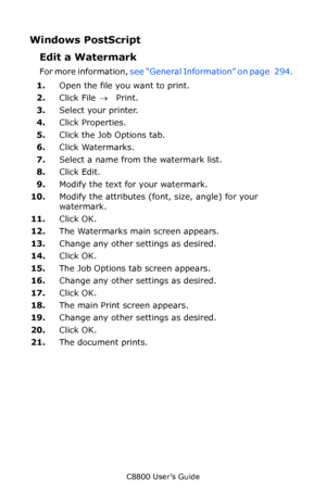 Page 296
C8800 User’s Guide296
Windows PostScript 
Edit a Watermark  
For more information,  see “General Information” on page   294.   
1. Open the file you want to print.
2. Click File  → Print.
3. Select your printer. 
4. Click Properties.
5. Click the Job Options tab.
6. Click Watermarks.   
7. Select a name from the watermark list.
8. Click Edit.
9. Modify the text for your watermark.
10. Modify the attributes (font, size, angle) for your 
watermark.
11. Click OK.
12. The Watermarks main screen appears....