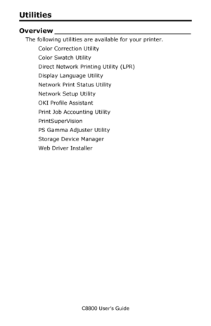 Page 303
C8800 User’s Guide303
Utilities
Overview __ ____________________________
The following utilities are available for your printer.
Color Correction Utility  
Color Swatch Utility   
Direct Network Printing Utility (LPR)   
Display Language Utility   
Network Print Status Utility 
Network Setup Utility   
OKI Profile Assistant 
Print Job Accounting Utility 
PrintSuperVision 
PS Gamma Adjuster Utility 
Storage Device Manager 
Web Driver Installer 
Downloaded From ManualsPrinter.com Manuals 