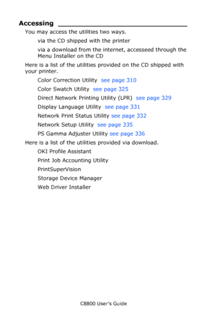 Page 304
C8800 User’s Guide304
Accessing _____________________________
You may access the utilities two ways.
via the CD shipped with the printer
via a download from the inte rnet, accesseed through the 
Menu Installer on the CD
Here is a list of the utilities provided on the CD shipped with 
your printer.
Color Correction Utility   see page 310 
Color Swatch Utility   see page 325 
Direct Network Printing Utility (LPR)   see page 329 
Display Language Utility   see page 331 
Network Print Status Utility  see...