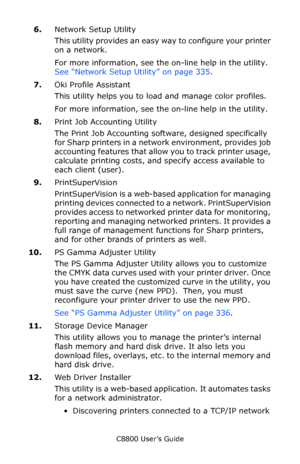 Page 306
C8800 User’s Guide306
6.Network Setup Utility
This utility provides an easy  way to configure your printer 
on a network. 
For more information, see the on-line help in the utility. 
See “Network Setup Utility” on page 335 .
7. Oki Profile Assistant 
This utility helps you to load and manage color profiles. 
For more information, see the on-line help in the utility.
8. Print Job Accounting Utility
The Print Job Accounting soft ware, designed specifically 
for Sharp printers in a network environment,...