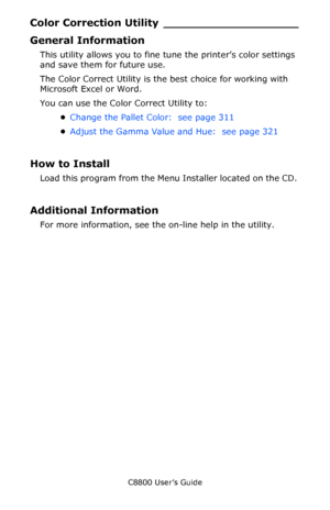 Page 310
C8800 User’s Guide310
Color Correction  Utility ___________________
General Information
This utility allows you to fine tune the printer’s color settings 
and save them for future use. 
The Color Correct Utility is the  best choice for working with 
Microsoft Excel or Word. 
You can use the Color Correct Utility to:
•Change the Pallet Color:  see page 311   
• Adjust the Gamma Value and Hue:  see page 321  
How to Install
Load this program from the Menu Installer located on the CD. 
Additional...