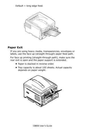 Page 32
C8800 User’s Guide32
Default = long edge feed.
        Fig1_008_trans.eps            
Paper Exit 
If you are using heavy media,  transparencies, envelopes or 
labels, use the face up (straight through) paper feed path. 
For face up printing (straight- through path), make sure the 
rear exit is open and the  paper support is extended. 
• Paper is stacked in reverse order.
• Tray capacity is about 100 sheets. Actual capacity 
depends on paper weight. 
   F9_15.eps     
Downloaded From ManualsPrinter.com...