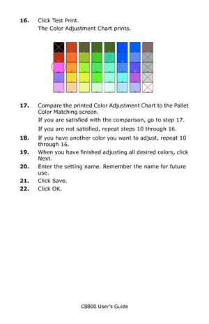 Page 319
C8800 User’s Guide319
16.Click Test Print.
The Color Adjustment Chart prints.
     Fig5-17.jpg           
17.Compare the printed Color Adjustment Chart to the Pallet 
Color Matching screen.
If you are satisfied with the comparison, go to step 17.
If you are not satisfied, repeat steps 10 through 16.
18. If you have another color you want to adjust, repeat 10 
through 16.
19. When you have finished adjusting all desired colors, click 
Next.
20. Enter the setting name. Remember the name for future 
use....