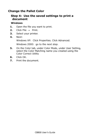 Page 320
C8800 User’s Guide320
Change the Pallet Color
Step 4:  Use the save d settings to print a 
document
Windows
1. Open the file you want to print.
2. Click File  → Print.
3. Select your printer. 
4. Next: 
Windows XP:  Click Properties. Click Advanced.
Windows 2000:  go to the next step.
5. On the Color tab, under Color Mode, under User Setting, 
select the Color Matching name you created using the 
Color Correct Utility
6. Click OK.
7. Print the document.
Downloaded From ManualsPrinter.com Manuals 