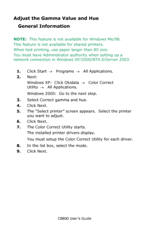 Page 321
C8800 User’s Guide321
Adjust the Gamma Value and Hue
General Information
NOTE:  This feature is not available for Windows Me/98.
This feature is not available for shared printers.
When test printing, use pa per larger than B5 size.
You must have Administrator authority when setting up a 
network connection in Wind ows XP/2000/NT4.0/Server 2003.
1. Click Start  → Programs  → All Applications.
2. Next:
Windows XP:  Click Okidata  → Color Correct 
Utility  → All Applications.
Windows 2000:  Go to the next...