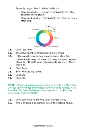 Page 323
C8800 User’s Guide323
Example: adjust the  Y (yellow) slide bar:
Move forward = + (counter-clockwise), the color 
becomes more green.
Move backward = - (clockwise), the color becomes 
more red.
        F5_03_300.jpg           
11.Click Test Print.
12. The Adjustment Confirmation Sample prints.
13. If the sample meets your requirements, click Set.
If the sample does not meet your requirements, repeat 
Steps 10 - 12 until your requirements are met.  Then, 
click Set.
14. Click Save.
15. Enter the setting...