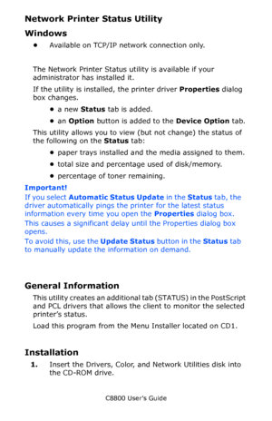 Page 332
C8800 User’s Guide332
Network Printer Status Utility 
Windows
•Available on TCP/IP network connection only.
The Network Printer Status utility is available if your 
administrator has installed it. 
If the utility is instal led, the printer driver  Properties dialog 
box changes.
•a new  Status  tab is added.
• an  Option  button is added to the  Device Option tab.
This utility allows you to view  (but not change) the status of 
the following on the  Status tab:
• paper trays installed and the media...