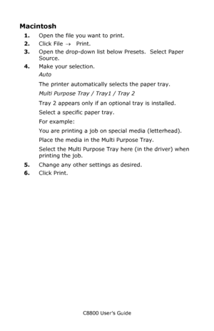 Page 36
C8800 User’s Guide36
Macintosh 
1.Open the file you want to print.
2. Click File  → Print.
3. Open the drop-down list below Presets.  Select Paper 
Source.
4. Make your selection.
Auto 
The printer automatically selects the paper tray.
Multi Purpose Tray / Tray1 / Tray 2 
Tray 2 appears only if an optional tray is installed.
Select a specific paper tray.
For example:
You are printing a job on special media (letterhead).
Place the media in the Multi Purpose Tray.
Select the Multi Purpose Tray  here (in...