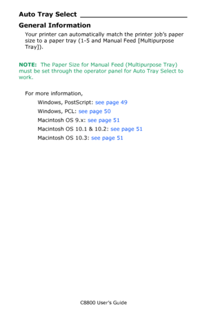 Page 48
C8800 User’s Guide48
Auto Tray Se lect ________________________
General Information 
Your printer can automatically  match the printer job’s paper 
size to a paper tray (1-5 and Manual Feed [Multipurpose 
Tray]).
NOTE:   The Paper Size for Manual Feed (Multipurpose Tray) 
must be set through the operator  panel for Auto Tray Select to 
work.
For more information,  Windows, PostScript:  see page 49  
Windows, PCL:  see page 50  
Macintosh OS 9.x:  see page 51   
Macintosh OS 10.1 & 10.2:  see page 51...