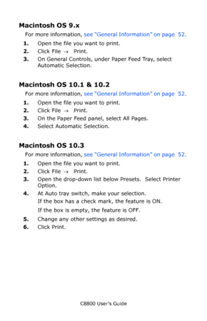 Page 56
C8800 User’s Guide56
Macintosh OS 9.x 
For more information,  see “General Information” on page  52.  
1. Open the file you want to print.
2. Click File  → Print.
3. On General Controls, under Paper Feed Tray, select 
Automatic Selection.
Macintosh OS 10.1 & 10.2 
For more information,  see “General Information” on page  52.  
1. Open the file you want to print.
2. Click File  → Print.
3. On the Paper Feed panel, select All Pages.
4. Select Automatic Selection.
Macintosh OS 10.3
For more information,...