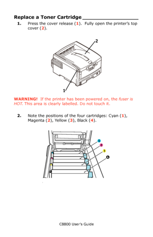 Page 71
C8800 User’s Guide71
Replace a Toner Cartridge _________________
1.Press the cover release ( 1).  Fully open the printer’s top 
cover ( 2).
      Fig1_001.eps   
WARNING!  If the printer has been powered on, the  fuser is 
HOT . This area is clearly labelled. Do not touch it.
2. Note the positions of the four cartridges: Cyan ( 1), 
Magenta ( 2), Yellow ( 3), Black ( 4).
     ID Order.eps   
1 2
1
2
3
4
Downloaded From ManualsPrinter.com Manuals 