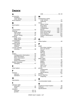 Page 127C9600 User’s Guide> 127
INDEX
A
accessories .................................. 65
installing ................................. 67
order details ............................ 66
arrow buttons .............................. 40
B
back button ................................. 40
C
cancel button ............................... 40
cleaning
feed rollers .............................. 58
LED heads ............................... 56
printer casing .......................... 61
clearing
paper...