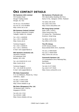 Page 129C9600 User’s Guide> 129
OKI CONTACT DETAILS
Oki Systems (UK) Limited
550 Dundee Road 
Slough Trading Estate 
Slough, SL1 4LE
Tel:44 (0) 1753 819819 
Fax:44 (0) 1753 819899 
http://www.oki.co.uk
Oki Systems Ireland Limited
The Square Industrial Complex 
Tallaght, Dublin 24, Ireland
Tel:+353 1 4049590 
Fax:+353 1 4049591 
http://www.oki.ie
Technical Support: 
Tel:+353 1 4049570 
Fax:+353 1 4049555 
E-mail: tech.support@oki.ie
OKI Systems (Ireland) Ltd.
(Northern Ireland) 
40 Sydenham Park 
Belfast, BT4...