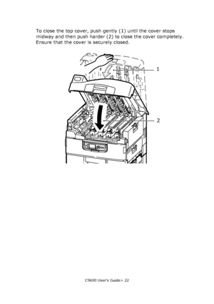 Page 22C9600 User’s Guide> 22
To close the top cover, push gently (1) until the cover stops 
midway and then push harder (2) to close the cover completely. 
Ensure that the cover is securely closed.
1
2
Downloaded From ManualsPrinter.com Manuals 